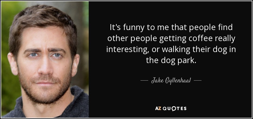 It's funny to me that people find other people getting coffee really interesting, or walking their dog in the dog park. - Jake Gyllenhaal