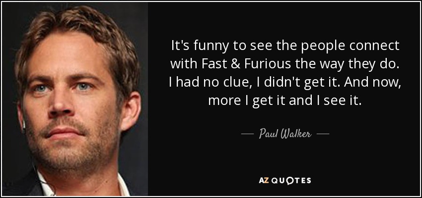 It's funny to see the people connect with Fast & Furious the way they do. I had no clue, I didn't get it. And now, more I get it and I see it. - Paul Walker