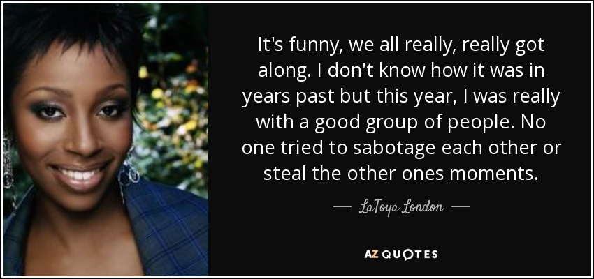 It's funny, we all really, really got along. I don't know how it was in years past but this year, I was really with a good group of people. No one tried to sabotage each other or steal the other ones moments. - LaToya London