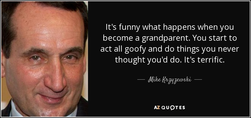 It's funny what happens when you become a grandparent. You start to act all goofy and do things you never thought you'd do. It's terrific. - Mike Krzyzewski