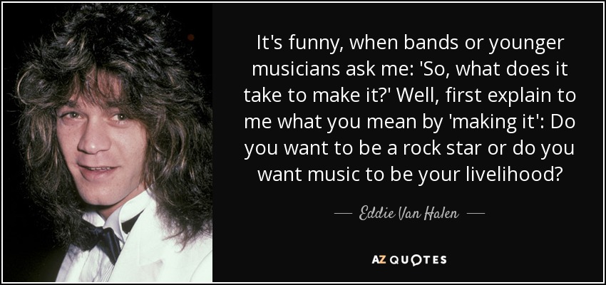 It's funny, when bands or younger musicians ask me: 'So, what does it take to make it?' Well, first explain to me what you mean by 'making it': Do you want to be a rock star or do you want music to be your livelihood? - Eddie Van Halen