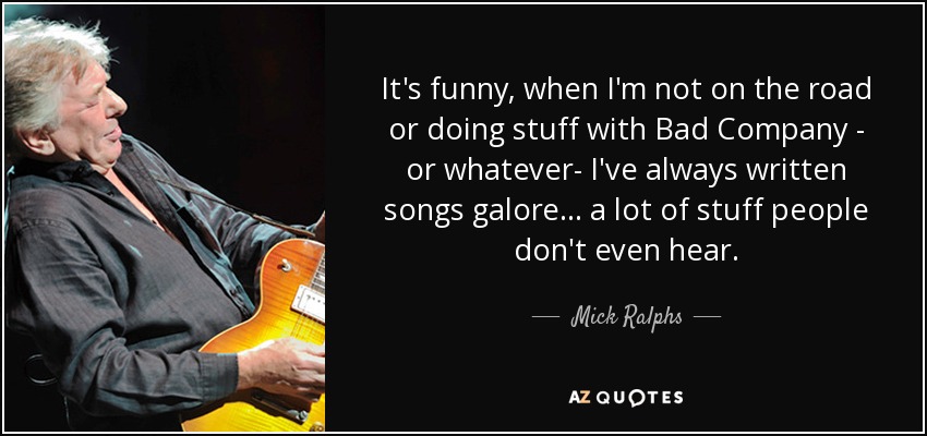 It's funny, when I'm not on the road or doing stuff with Bad Company - or whatever- I've always written songs galore... a lot of stuff people don't even hear. - Mick Ralphs