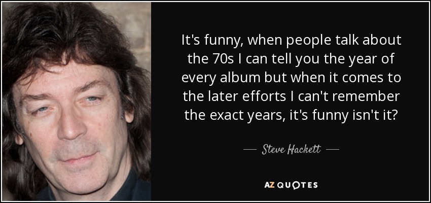 It's funny, when people talk about the 70s I can tell you the year of every album but when it comes to the later efforts I can't remember the exact years, it's funny isn't it? - Steve Hackett