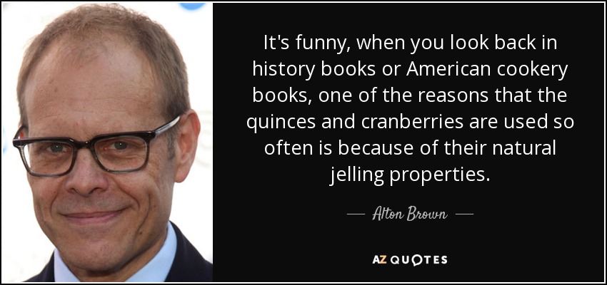 It's funny, when you look back in history books or American cookery books, one of the reasons that the quinces and cranberries are used so often is because of their natural jelling properties. - Alton Brown