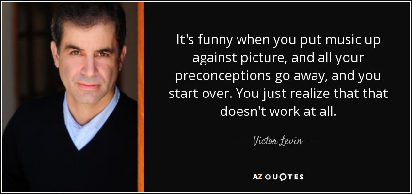 It's funny when you put music up against picture, and all your preconceptions go away, and you start over. You just realize that that doesn't work at all. - Victor Levin