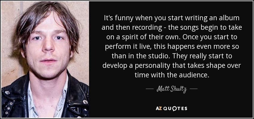 It's funny when you start writing an album and then recording - the songs begin to take on a spirit of their own. Once you start to perform it live, this happens even more so than in the studio. They really start to develop a personality that takes shape over time with the audience. - Matt Shultz