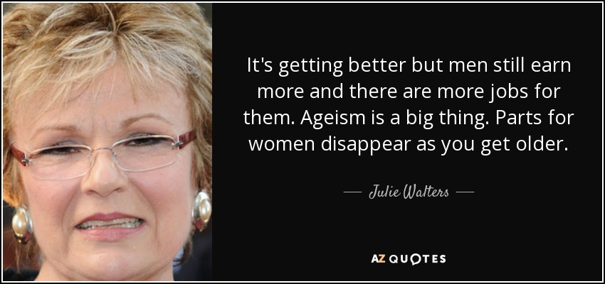It's getting better but men still earn more and there are more jobs for them. Ageism is a big thing. Parts for women disappear as you get older. - Julie Walters