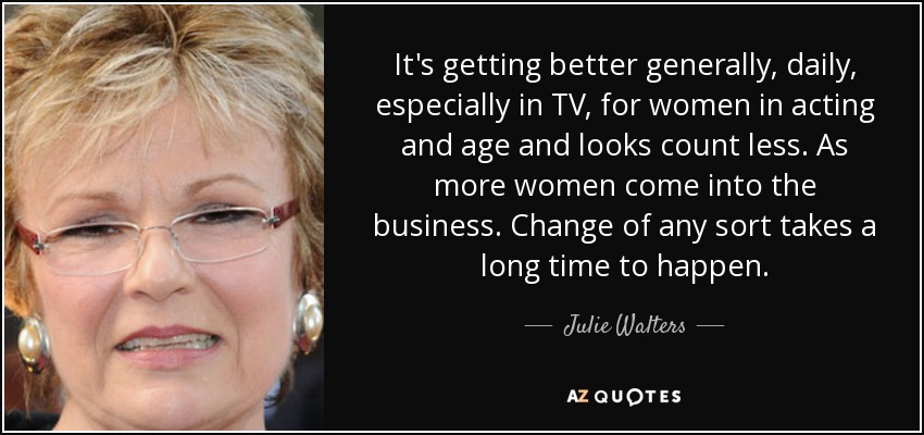 It's getting better generally, daily, especially in TV, for women in acting and age and looks count less. As more women come into the business. Change of any sort takes a long time to happen. - Julie Walters