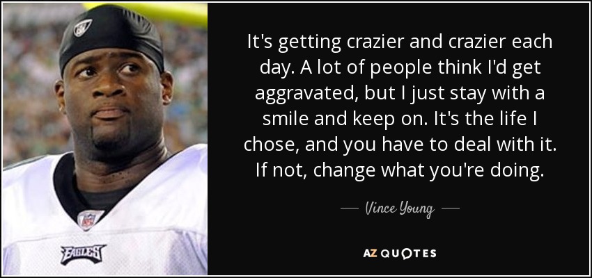 It's getting crazier and crazier each day. A lot of people think I'd get aggravated, but I just stay with a smile and keep on. It's the life I chose, and you have to deal with it. If not, change what you're doing. - Vince Young