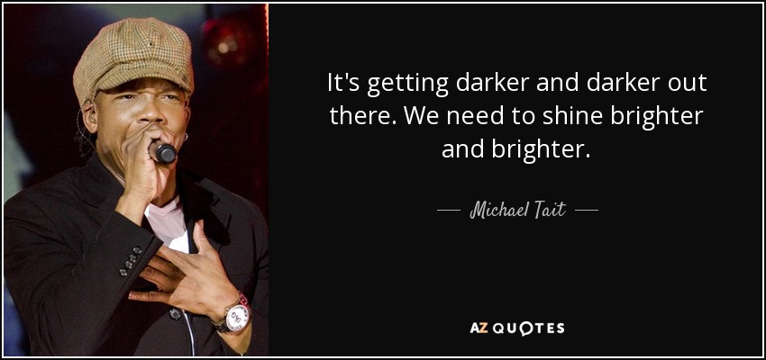 It's getting darker and darker out there. We need to shine brighter and brighter. - Michael Tait