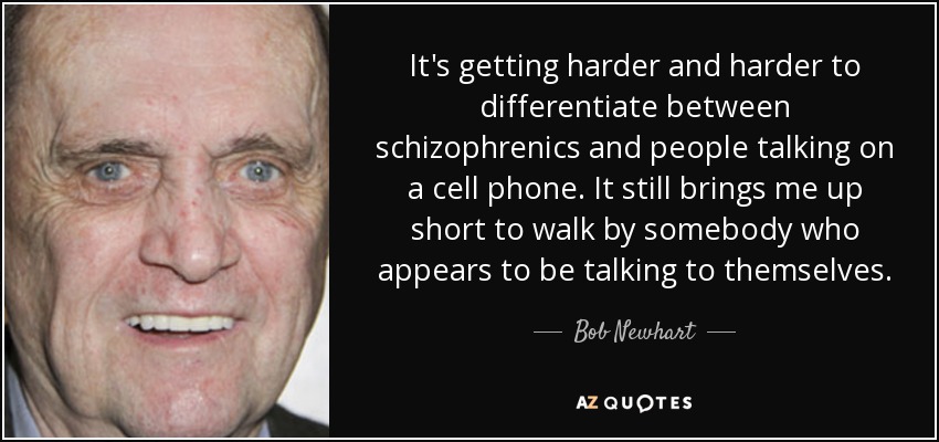 It's getting harder and harder to differentiate between schizophrenics and people talking on a cell phone. It still brings me up short to walk by somebody who appears to be talking to themselves. - Bob Newhart
