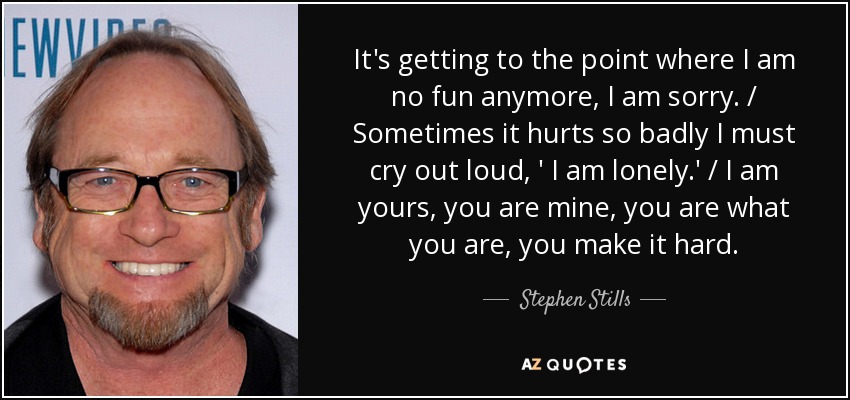 It's getting to the point where I am no fun anymore, I am sorry. / Sometimes it hurts so badly I must cry out loud, ' I am lonely.' / I am yours, you are mine, you are what you are, you make it hard. - Stephen Stills