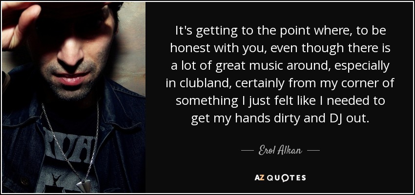 It's getting to the point where, to be honest with you, even though there is a lot of great music around, especially in clubland, certainly from my corner of something I just felt like I needed to get my hands dirty and DJ out. - Erol Alkan