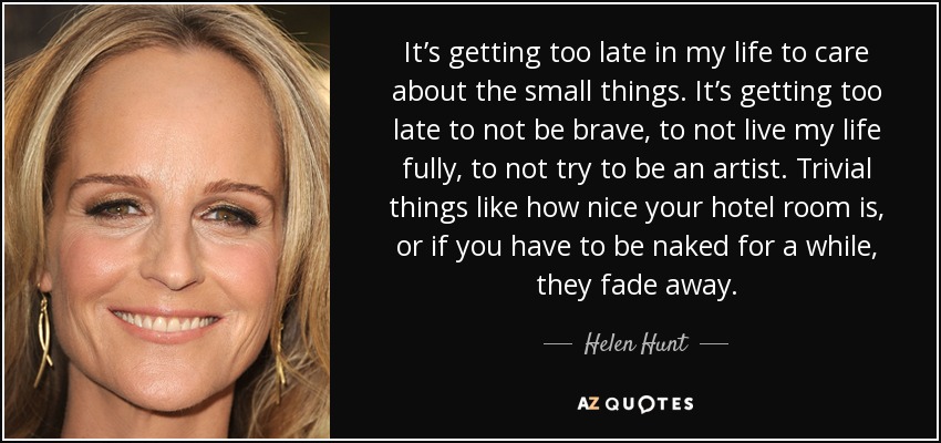 It’s getting too late in my life to care about the small things. It’s getting too late to not be brave, to not live my life fully, to not try to be an artist. Trivial things like how nice your hotel room is, or if you have to be naked for a while, they fade away. - Helen Hunt