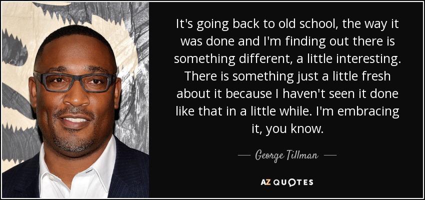 It's going back to old school, the way it was done and I'm finding out there is something different, a little interesting. There is something just a little fresh about it because I haven't seen it done like that in a little while. I'm embracing it, you know. - George Tillman, Jr.