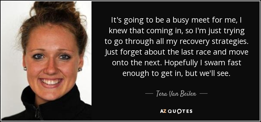 It's going to be a busy meet for me, I knew that coming in, so I'm just trying to go through all my recovery strategies. Just forget about the last race and move onto the next. Hopefully I swam fast enough to get in, but we'll see. - Tera Van Beilen