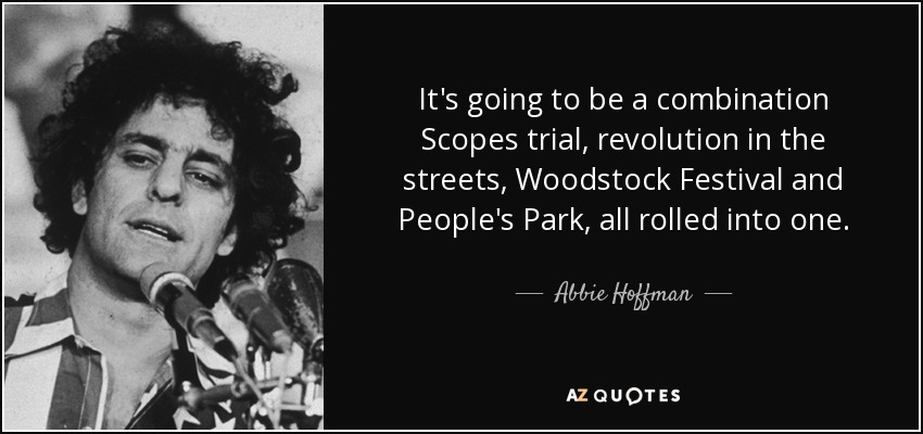 It's going to be a combination Scopes trial, revolution in the streets, Woodstock Festival and People's Park, all rolled into one. - Abbie Hoffman