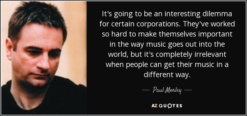 It's going to be an interesting dilemma for certain corporations. They've worked so hard to make themselves important in the way music goes out into the world, but it's completely irrelevant when people can get their music in a different way. - Paul Morley