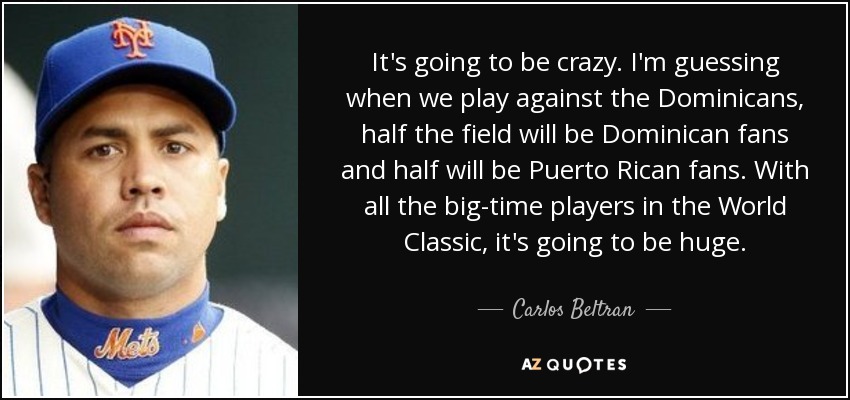 It's going to be crazy. I'm guessing when we play against the Dominicans, half the field will be Dominican fans and half will be Puerto Rican fans. With all the big-time players in the World Classic, it's going to be huge. - Carlos Beltran