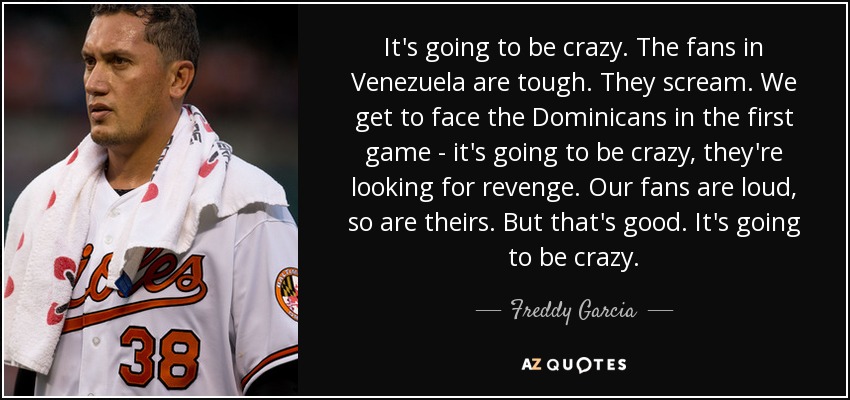 It's going to be crazy. The fans in Venezuela are tough. They scream. We get to face the Dominicans in the first game - it's going to be crazy, they're looking for revenge. Our fans are loud, so are theirs. But that's good. It's going to be crazy. - Freddy Garcia