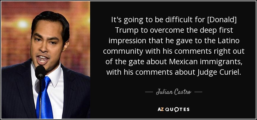 It's going to be difficult for [Donald] Trump to overcome the deep first impression that he gave to the Latino community with his comments right out of the gate about Mexican immigrants, with his comments about Judge Curiel. - Julian Castro
