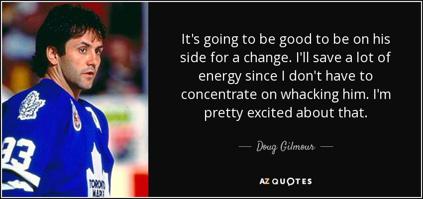 It's going to be good to be on his side for a change. I'll save a lot of energy since I don't have to concentrate on whacking him. I'm pretty excited about that. - Doug Gilmour