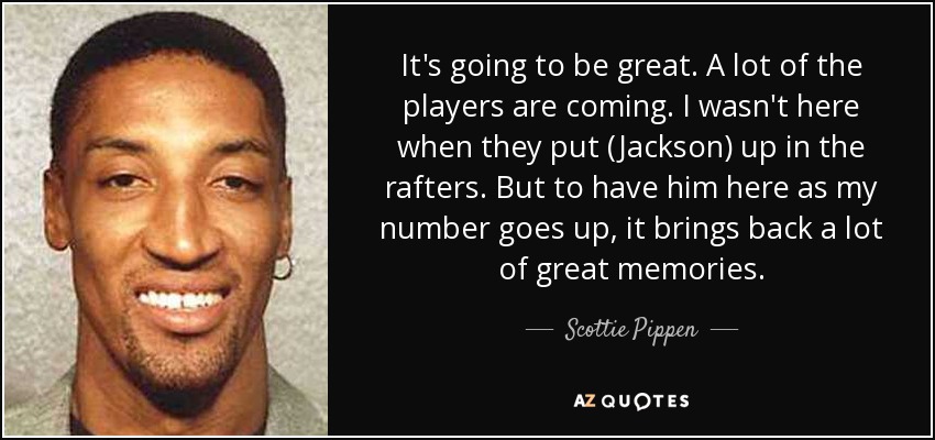 It's going to be great. A lot of the players are coming. I wasn't here when they put (Jackson) up in the rafters. But to have him here as my number goes up, it brings back a lot of great memories. - Scottie Pippen
