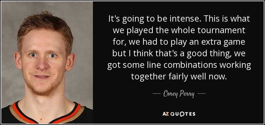 It's going to be intense. This is what we played the whole tournament for, we had to play an extra game but I think that's a good thing, we got some line combinations working together fairly well now. - Corey Perry