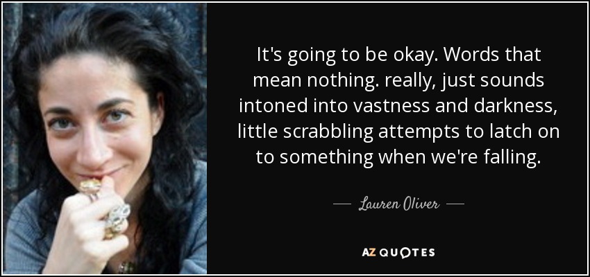 It's going to be okay. Words that mean nothing. really, just sounds intoned into vastness and darkness, little scrabbling attempts to latch on to something when we're falling. - Lauren Oliver