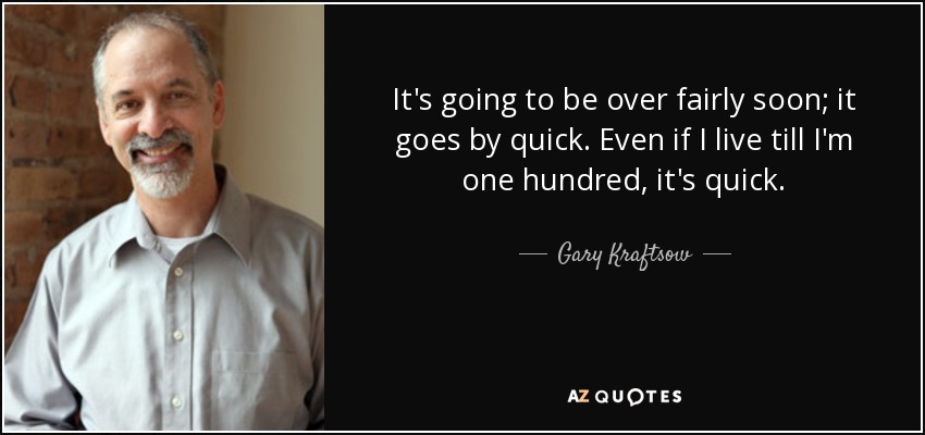 It's going to be over fairly soon; it goes by quick. Even if I live till I'm one hundred, it's quick. - Gary Kraftsow