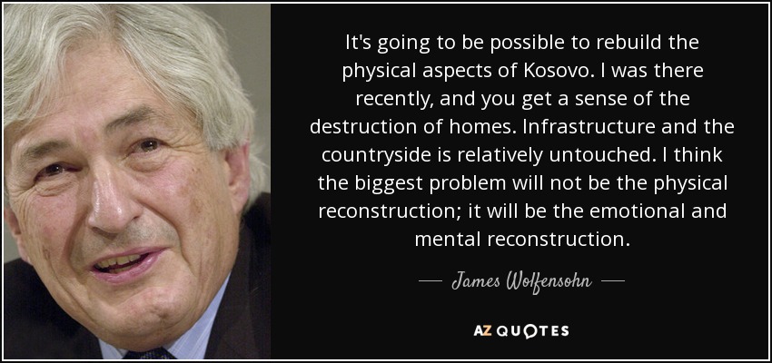 It's going to be possible to rebuild the physical aspects of Kosovo. I was there recently, and you get a sense of the destruction of homes. Infrastructure and the countryside is relatively untouched. I think the biggest problem will not be the physical reconstruction; it will be the emotional and mental reconstruction. - James Wolfensohn