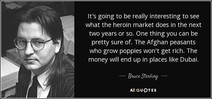 It's going to be really interesting to see what the heroin market does in the next two years or so. One thing you can be pretty sure of. The Afghan peasants who grow poppies won't get rich. The money will end up in places like Dubai. - Bruce Sterling