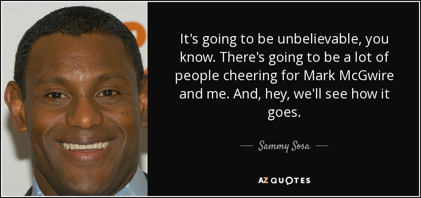 It's going to be unbelievable, you know. There's going to be a lot of people cheering for Mark McGwire and me. And, hey, we'll see how it goes. - Sammy Sosa