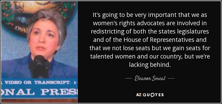 It's going to be very important that we as women's rights advocates are involved in redistricting of both the states legislatures and of the House of Representatives and that we not lose seats but we gain seats for talented women and our country, but we're lacking behind. - Eleanor Smeal