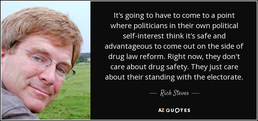 It's going to have to come to a point where politicians in their own political self-interest think it's safe and advantageous to come out on the side of drug law reform. Right now, they don't care about drug safety. They just care about their standing with the electorate. - Rick Steves