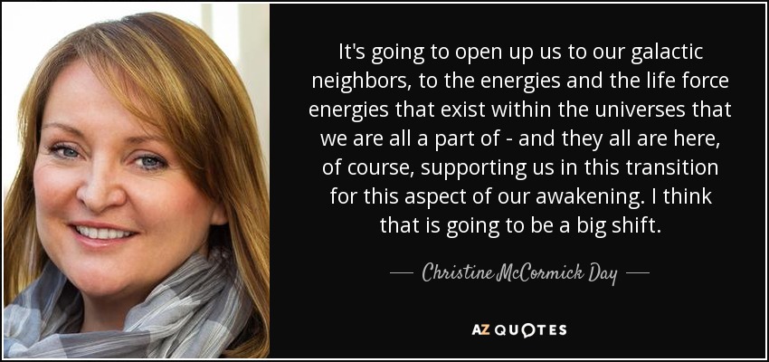 It's going to open up us to our galactic neighbors, to the energies and the life force energies that exist within the universes that we are all a part of - and they all are here, of course, supporting us in this transition for this aspect of our awakening. I think that is going to be a big shift. - Christine McCormick Day