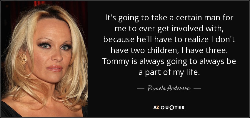 It's going to take a certain man for me to ever get involved with, because he'll have to realize I don't have two children, I have three. Tommy is always going to always be a part of my life. - Pamela Anderson