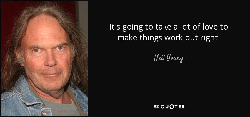 It's going to take a lot of love to make things work out right. - Neil Young