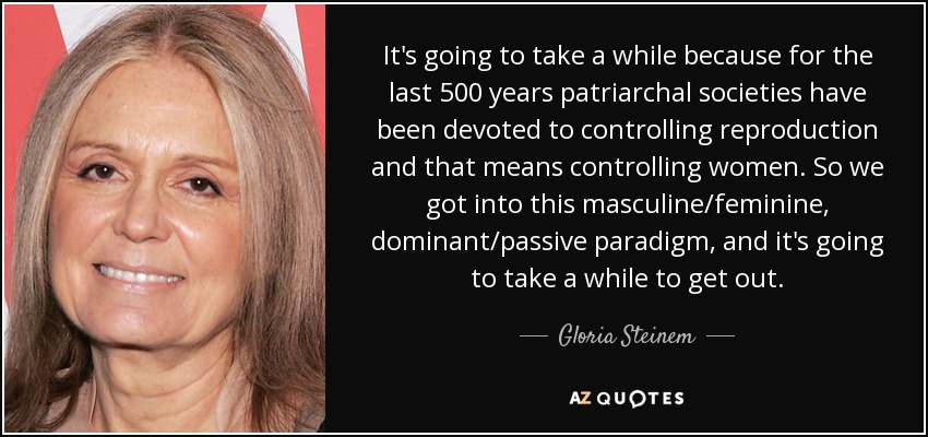 It's going to take a while because for the last 500 years patriarchal societies have been devoted to controlling reproduction and that means controlling women. So we got into this masculine/feminine, dominant/passive paradigm, and it's going to take a while to get out. - Gloria Steinem