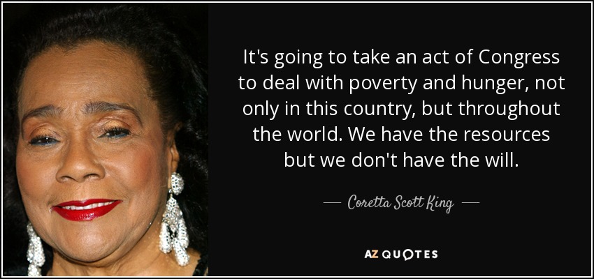 It's going to take an act of Congress to deal with poverty and hunger, not only in this country, but throughout the world. We have the resources but we don't have the will. - Coretta Scott King