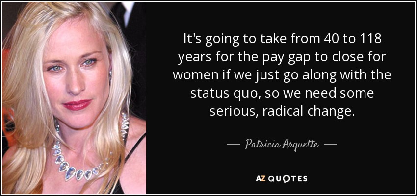 It's going to take from 40 to 118 years for the pay gap to close for women if we just go along with the status quo, so we need some serious, radical change. - Patricia Arquette