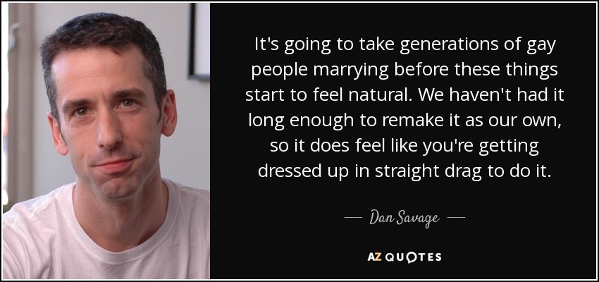 It's going to take generations of gay people marrying before these things start to feel natural. We haven't had it long enough to remake it as our own, so it does feel like you're getting dressed up in straight drag to do it. - Dan Savage