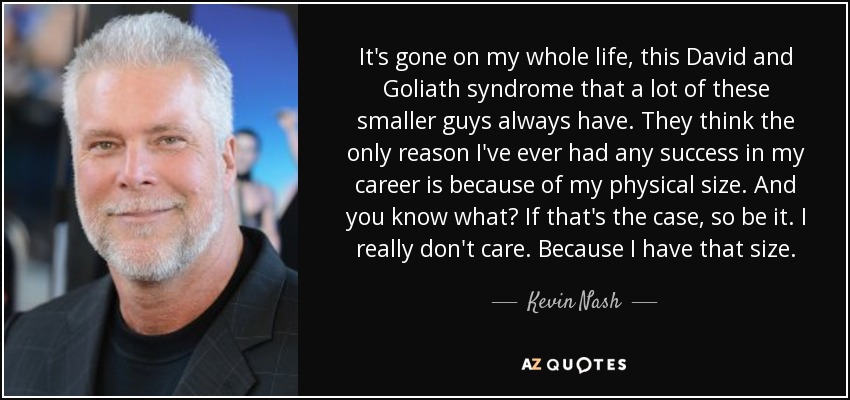 It's gone on my whole life, this David and Goliath syndrome that a lot of these smaller guys always have. They think the only reason I've ever had any success in my career is because of my physical size. And you know what? If that's the case, so be it. I really don't care. Because I have that size. - Kevin Nash