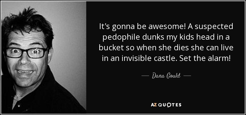 It's gonna be awesome! A suspected pedophile dunks my kids head in a bucket so when she dies she can live in an invisible castle. Set the alarm! - Dana Gould