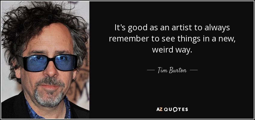 It's good as an artist to always remember to see things in a new, weird way. - Tim Burton