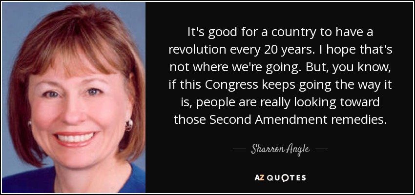 It's good for a country to have a revolution every 20 years. I hope that's not where we're going. But, you know, if this Congress keeps going the way it is, people are really looking toward those Second Amendment remedies. - Sharron Angle