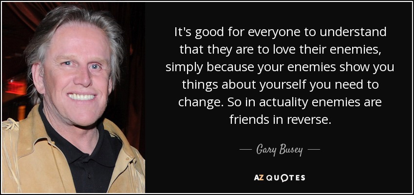 It's good for everyone to understand that they are to love their enemies, simply because your enemies show you things about yourself you need to change. So in actuality enemies are friends in reverse. - Gary Busey