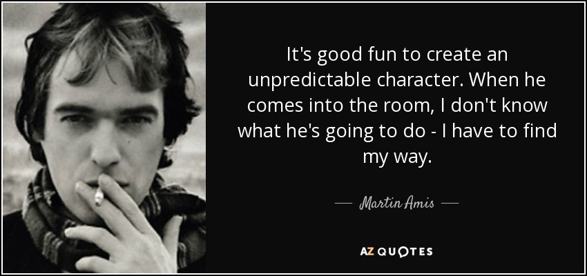 It's good fun to create an unpredictable character. When he comes into the room, I don't know what he's going to do - I have to find my way. - Martin Amis