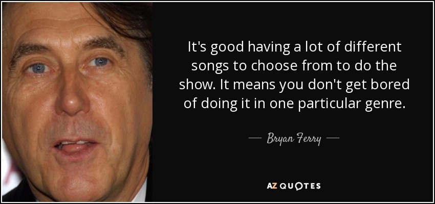It's good having a lot of different songs to choose from to do the show. It means you don't get bored of doing it in one particular genre. - Bryan Ferry