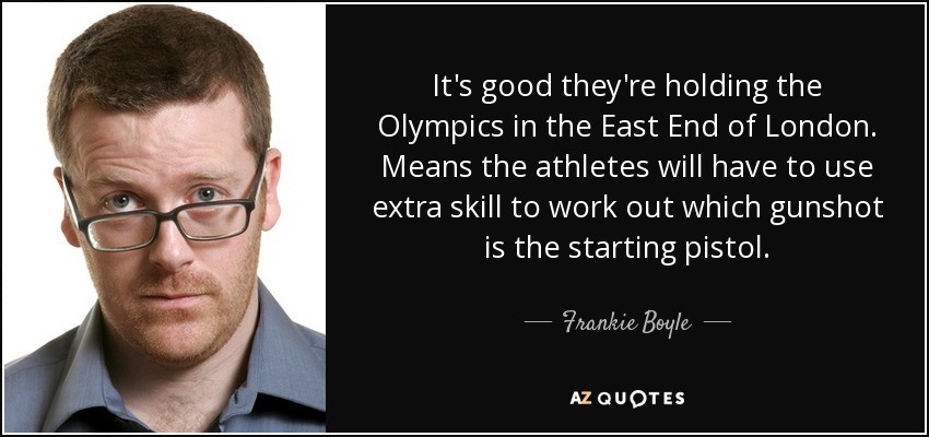 It's good they're holding the Olympics in the East End of London. Means the athletes will have to use extra skill to work out which gunshot is the starting pistol. - Frankie Boyle